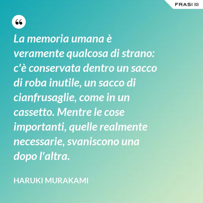 La memoria umana è veramente qualcosa di strano: c'è conservata dentro un sacco di roba inutile, un sacco di cianfrusaglie, come in un cassetto. Mentre le cose importanti, quelle realmente necessarie, svaniscono una dopo l'altra. - Haruki Murakami