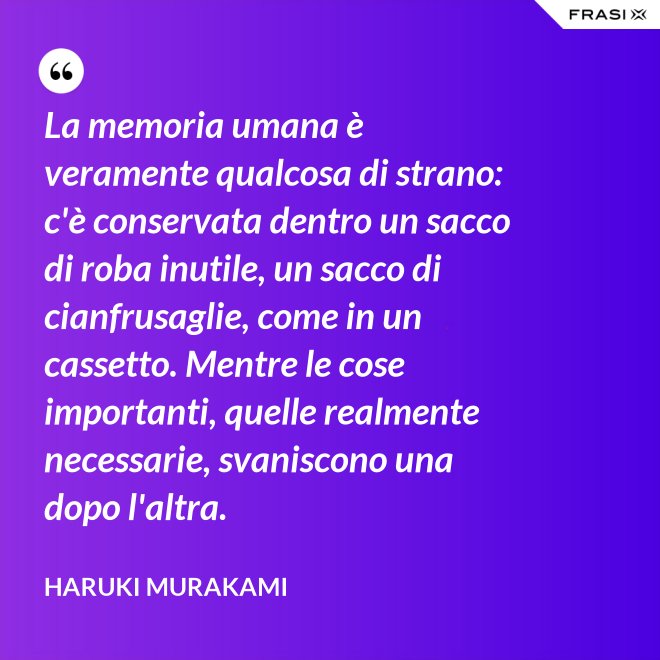 La memoria umana è veramente qualcosa di strano: c'è conservata dentro un sacco di roba inutile, un sacco di cianfrusaglie, come in un cassetto. Mentre le cose importanti, quelle realmente necessarie, svaniscono una dopo l'altra. - Haruki Murakami