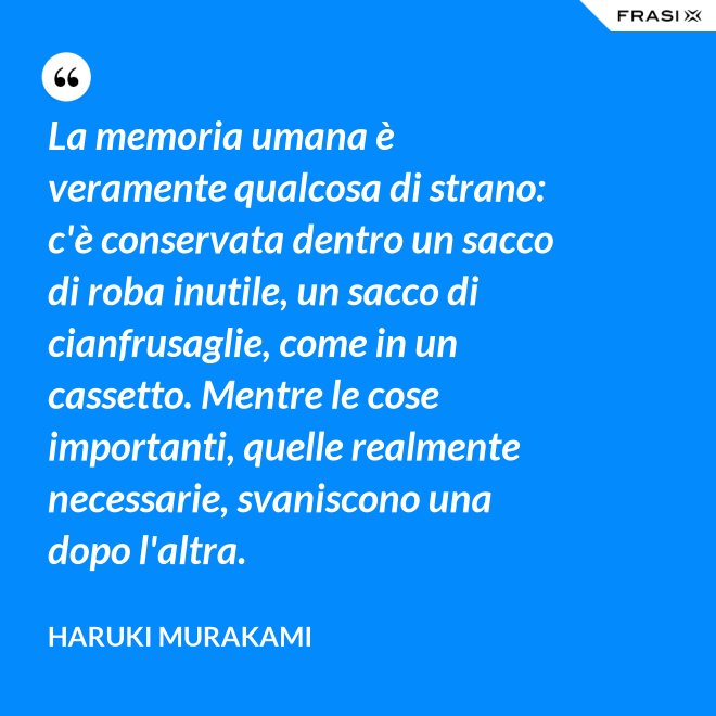 La memoria umana è veramente qualcosa di strano: c'è conservata dentro un sacco di roba inutile, un sacco di cianfrusaglie, come in un cassetto. Mentre le cose importanti, quelle realmente necessarie, svaniscono una dopo l'altra. - Haruki Murakami