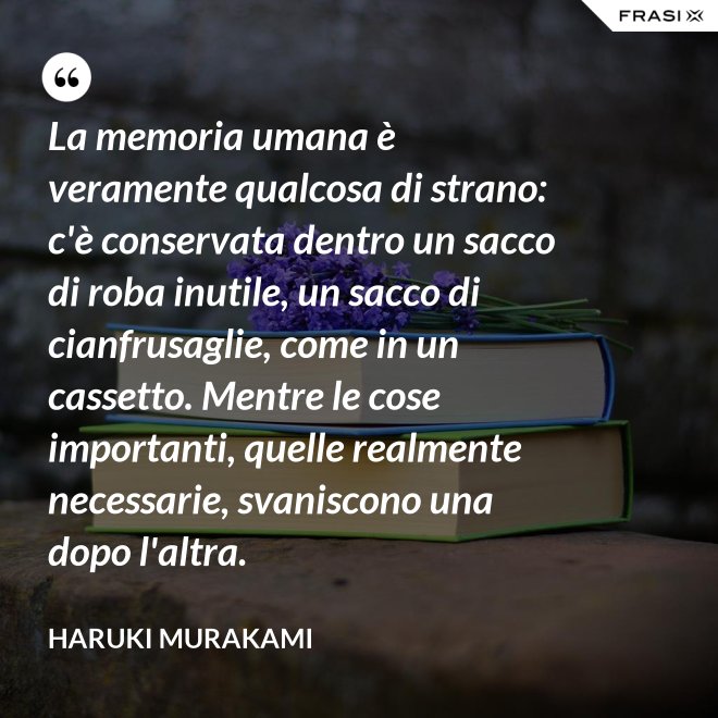 La memoria umana è veramente qualcosa di strano: c'è conservata dentro un sacco di roba inutile, un sacco di cianfrusaglie, come in un cassetto. Mentre le cose importanti, quelle realmente necessarie, svaniscono una dopo l'altra. - Haruki Murakami