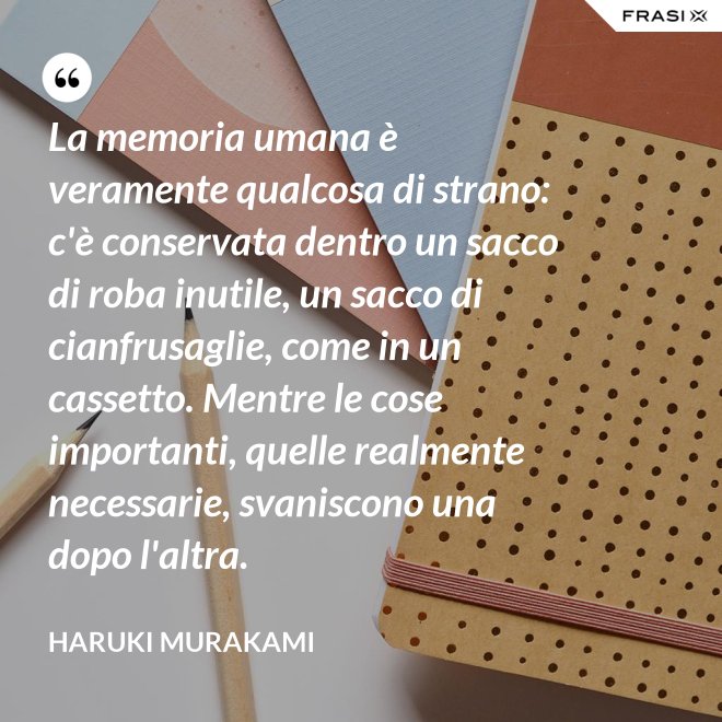 La memoria umana è veramente qualcosa di strano: c'è conservata dentro un sacco di roba inutile, un sacco di cianfrusaglie, come in un cassetto. Mentre le cose importanti, quelle realmente necessarie, svaniscono una dopo l'altra. - Haruki Murakami