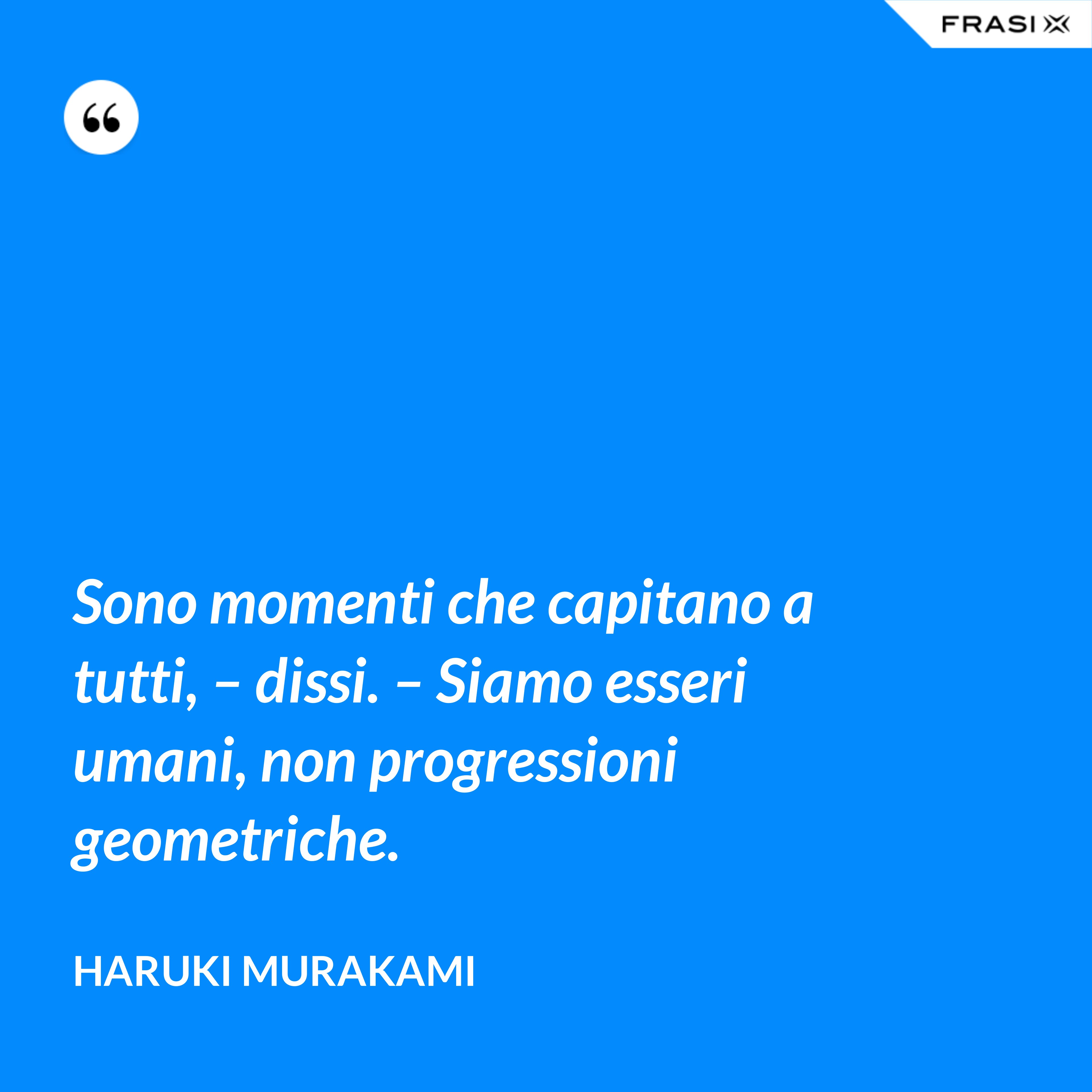 Sono momenti che capitano a tutti, – dissi. – Siamo esseri umani, non progressioni geometriche. - Haruki Murakami