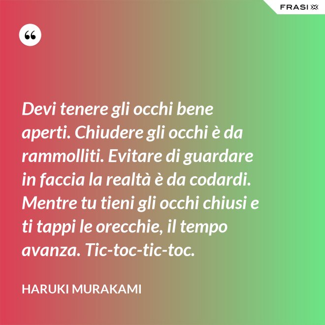 Devi tenere gli occhi bene aperti. Chiudere gli occhi è da rammolliti. Evitare di guardare in faccia la realtà è da codardi. Mentre tu tieni gli occhi chiusi e ti tappi le orecchie, il tempo avanza. Tic-toc-tic-toc. - Haruki Murakami