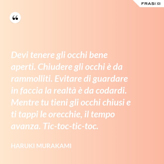 Devi tenere gli occhi bene aperti. Chiudere gli occhi è da rammolliti. Evitare di guardare in faccia la realtà è da codardi. Mentre tu tieni gli occhi chiusi e ti tappi le orecchie, il tempo avanza. Tic-toc-tic-toc. - Haruki Murakami