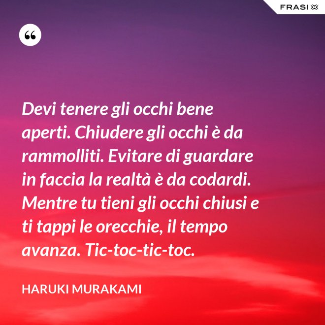 Devi tenere gli occhi bene aperti. Chiudere gli occhi è da rammolliti. Evitare di guardare in faccia la realtà è da codardi. Mentre tu tieni gli occhi chiusi e ti tappi le orecchie, il tempo avanza. Tic-toc-tic-toc. - Haruki Murakami