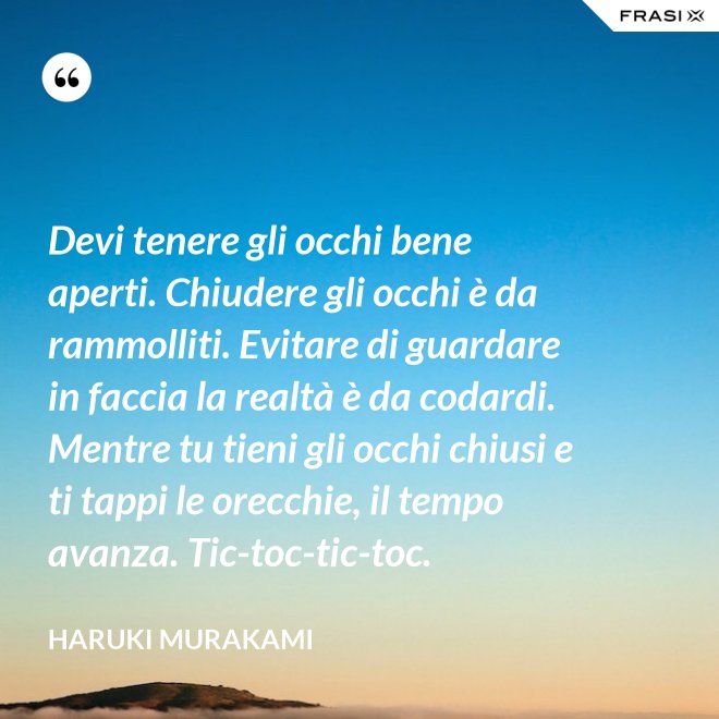 Devi tenere gli occhi bene aperti. Chiudere gli occhi è da rammolliti. Evitare di guardare in faccia la realtà è da codardi. Mentre tu tieni gli occhi chiusi e ti tappi le orecchie, il tempo avanza. Tic-toc-tic-toc. - Haruki Murakami
