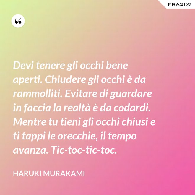 Devi tenere gli occhi bene aperti. Chiudere gli occhi è da rammolliti. Evitare di guardare in faccia la realtà è da codardi. Mentre tu tieni gli occhi chiusi e ti tappi le orecchie, il tempo avanza. Tic-toc-tic-toc. - Haruki Murakami
