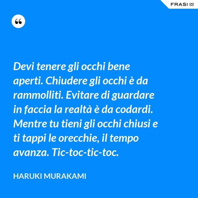 Devi tenere gli occhi bene aperti. Chiudere gli occhi è da rammolliti. Evitare di guardare in faccia la realtà è da codardi. Mentre tu tieni gli occhi chiusi e ti tappi le orecchie, il tempo avanza. Tic-toc-tic-toc. - Haruki Murakami