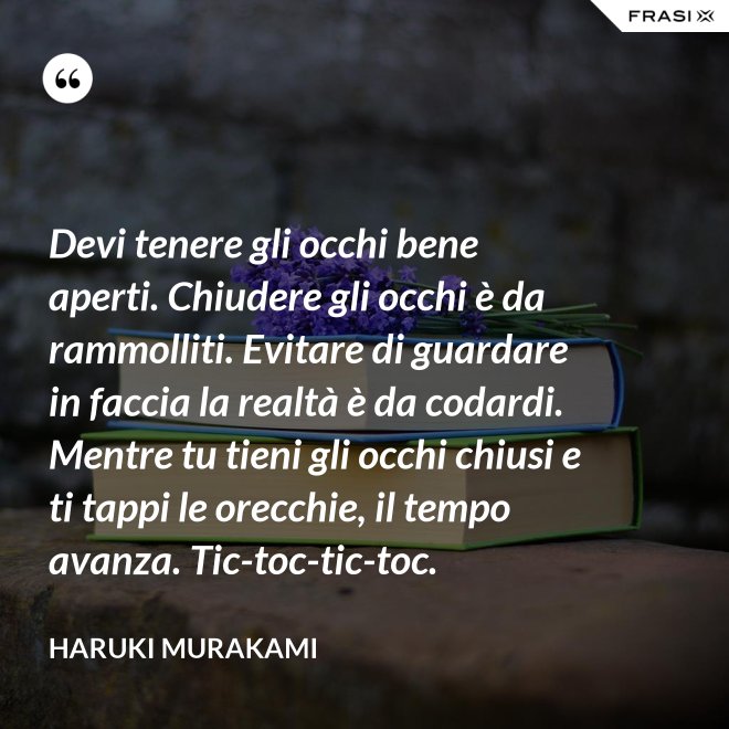 Devi tenere gli occhi bene aperti. Chiudere gli occhi è da rammolliti. Evitare di guardare in faccia la realtà è da codardi. Mentre tu tieni gli occhi chiusi e ti tappi le orecchie, il tempo avanza. Tic-toc-tic-toc. - Haruki Murakami