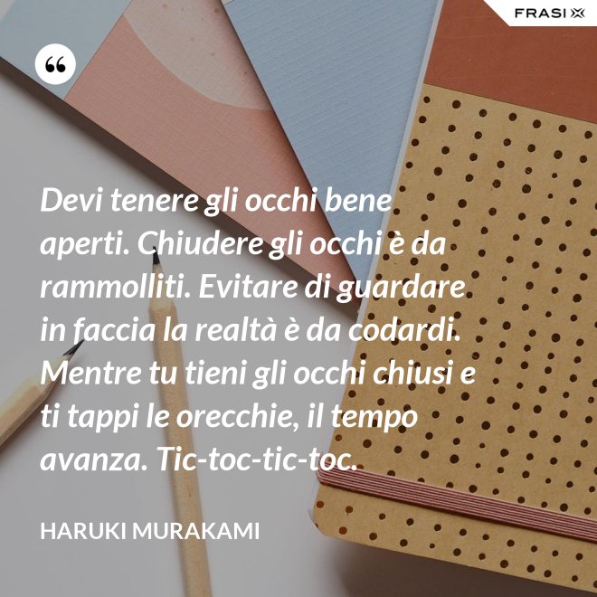 Devi tenere gli occhi bene aperti. Chiudere gli occhi è da rammolliti. Evitare di guardare in faccia la realtà è da codardi. Mentre tu tieni gli occhi chiusi e ti tappi le orecchie, il tempo avanza. Tic-toc-tic-toc. - Haruki Murakami
