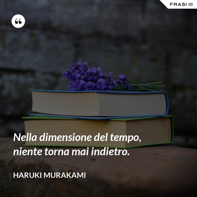 Nella dimensione del tempo, niente torna mai indietro. - Haruki Murakami