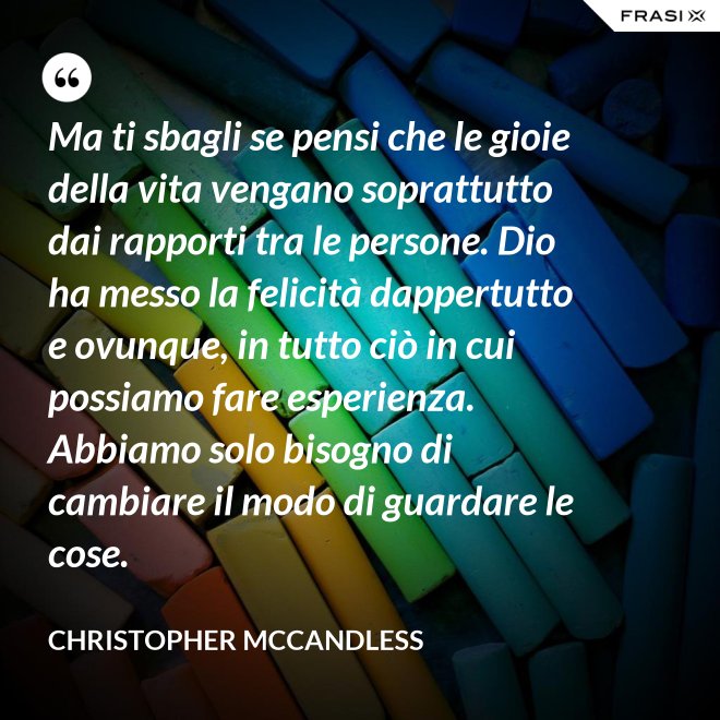 Ma ti sbagli se pensi che le gioie della vita vengano soprattutto dai rapporti tra le persone. Dio ha messo la felicità dappertutto e ovunque, in tutto ciò in cui possiamo fare esperienza. Abbiamo solo bisogno di cambiare il modo di guardare le cose. - Christopher McCandless
