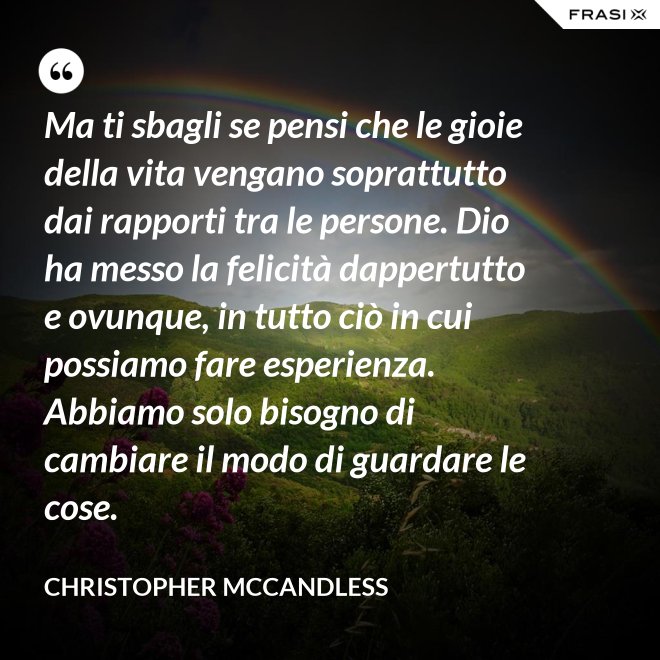 Ma ti sbagli se pensi che le gioie della vita vengano soprattutto dai rapporti tra le persone. Dio ha messo la felicità dappertutto e ovunque, in tutto ciò in cui possiamo fare esperienza. Abbiamo solo bisogno di cambiare il modo di guardare le cose. - Christopher McCandless
