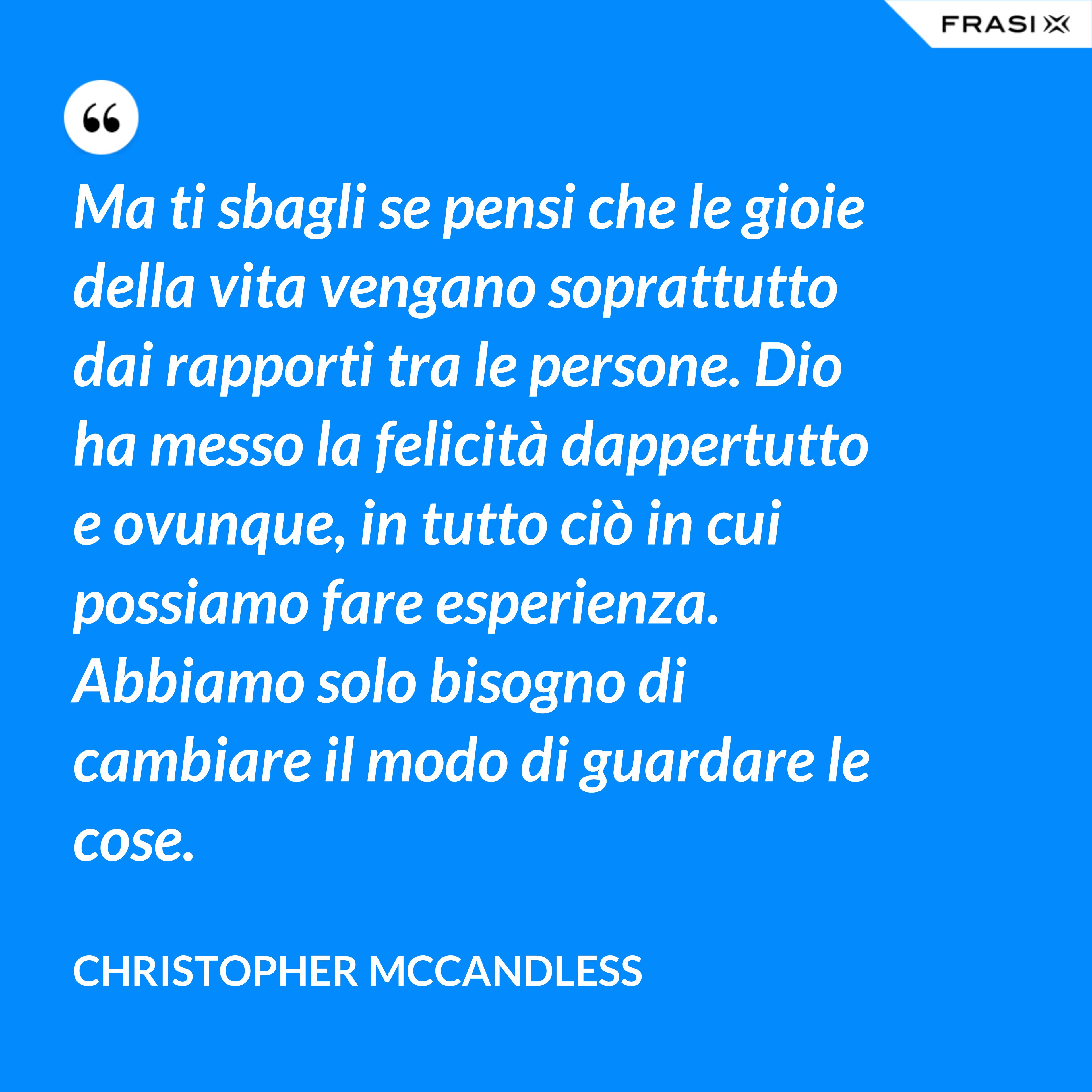 Ma ti sbagli se pensi che le gioie della vita vengano soprattutto dai rapporti tra le persone. Dio ha messo la felicità dappertutto e ovunque, in tutto ciò in cui possiamo fare esperienza. Abbiamo solo bisogno di cambiare il modo di guardare le cose. - Christopher McCandless