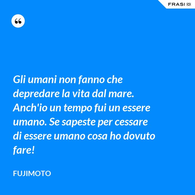 Gli umani non fanno che depredare la vita dal mare. Anch'io un tempo fui un essere umano. Se sapeste per cessare di essere umano cosa ho dovuto fare! - Fujimoto