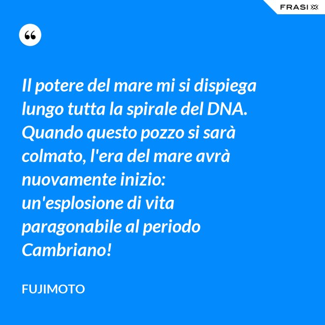 Il potere del mare mi si dispiega lungo tutta la spirale del DNA. Quando questo pozzo si sarà colmato, l'era del mare avrà nuovamente inizio: un'esplosione di vita paragonabile al periodo Cambriano! - Fujimoto