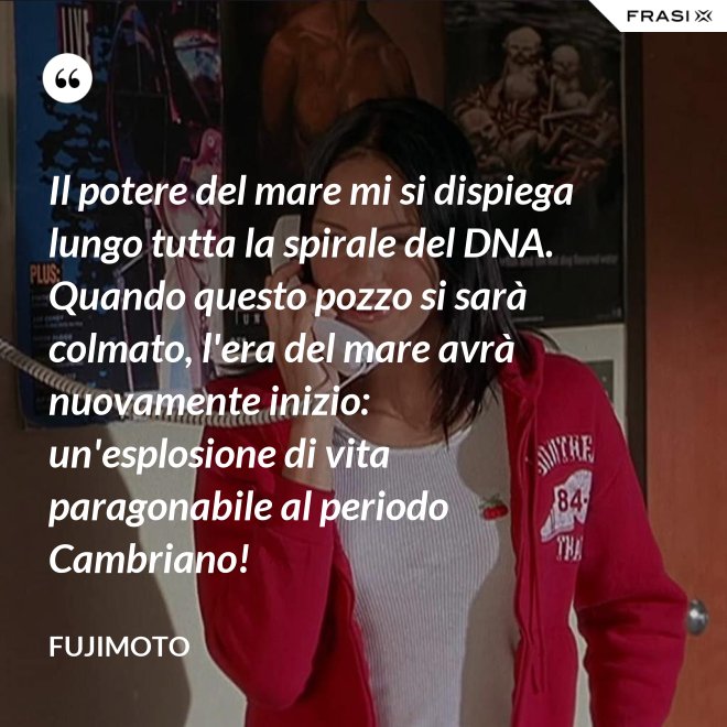 Il potere del mare mi si dispiega lungo tutta la spirale del DNA. Quando questo pozzo si sarà colmato, l'era del mare avrà nuovamente inizio: un'esplosione di vita paragonabile al periodo Cambriano! - Fujimoto