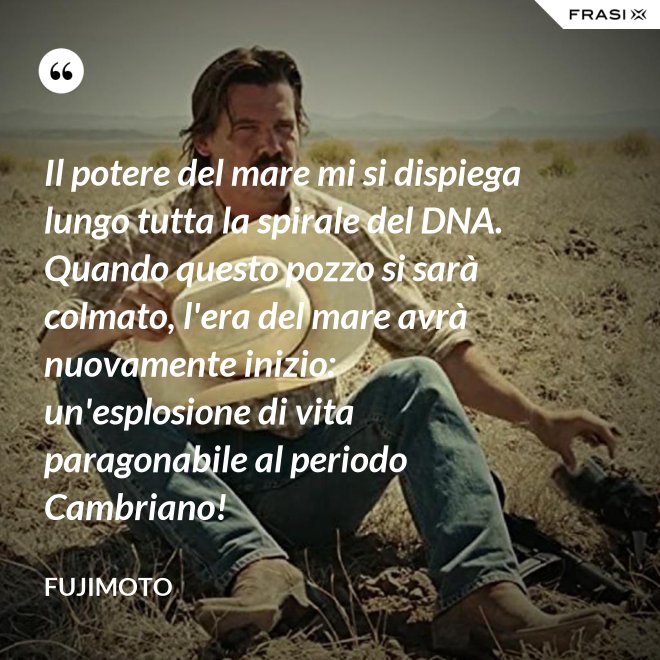 Il potere del mare mi si dispiega lungo tutta la spirale del DNA. Quando questo pozzo si sarà colmato, l'era del mare avrà nuovamente inizio: un'esplosione di vita paragonabile al periodo Cambriano! - Fujimoto
