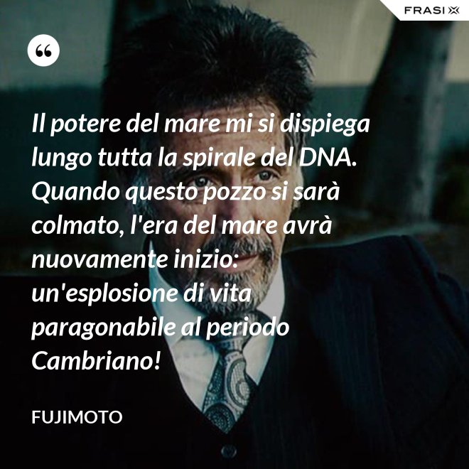 Il potere del mare mi si dispiega lungo tutta la spirale del DNA. Quando questo pozzo si sarà colmato, l'era del mare avrà nuovamente inizio: un'esplosione di vita paragonabile al periodo Cambriano! - Fujimoto