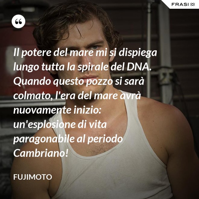 Il potere del mare mi si dispiega lungo tutta la spirale del DNA. Quando questo pozzo si sarà colmato, l'era del mare avrà nuovamente inizio: un'esplosione di vita paragonabile al periodo Cambriano! - Fujimoto