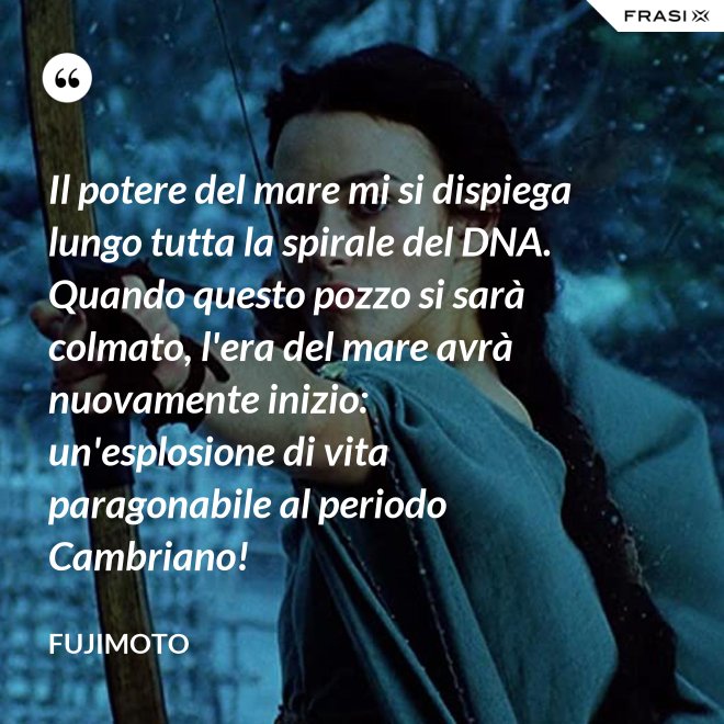 Il potere del mare mi si dispiega lungo tutta la spirale del DNA. Quando questo pozzo si sarà colmato, l'era del mare avrà nuovamente inizio: un'esplosione di vita paragonabile al periodo Cambriano! - Fujimoto