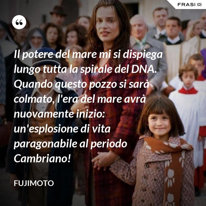 Il potere del mare mi si dispiega lungo tutta la spirale del DNA. Quando questo pozzo si sarà colmato, l'era del mare avrà nuovamente inizio: un'esplosione di vita paragonabile al periodo Cambriano! - Fujimoto