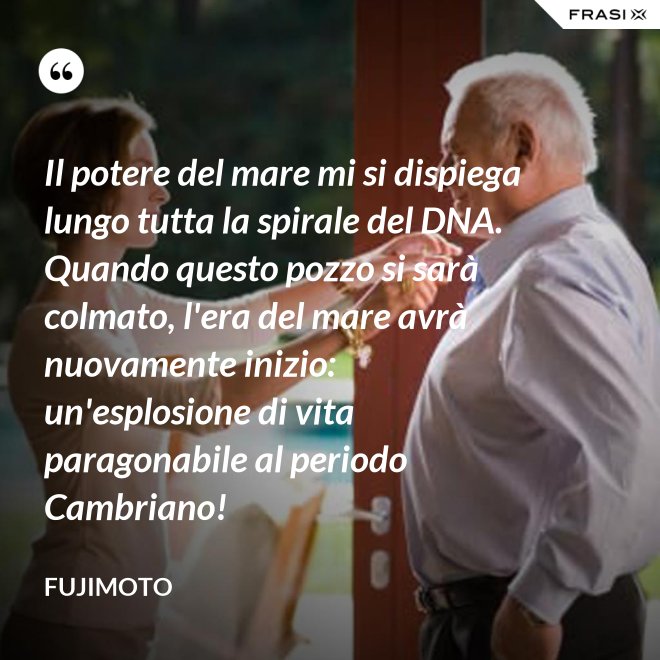 Il potere del mare mi si dispiega lungo tutta la spirale del DNA. Quando questo pozzo si sarà colmato, l'era del mare avrà nuovamente inizio: un'esplosione di vita paragonabile al periodo Cambriano! - Fujimoto