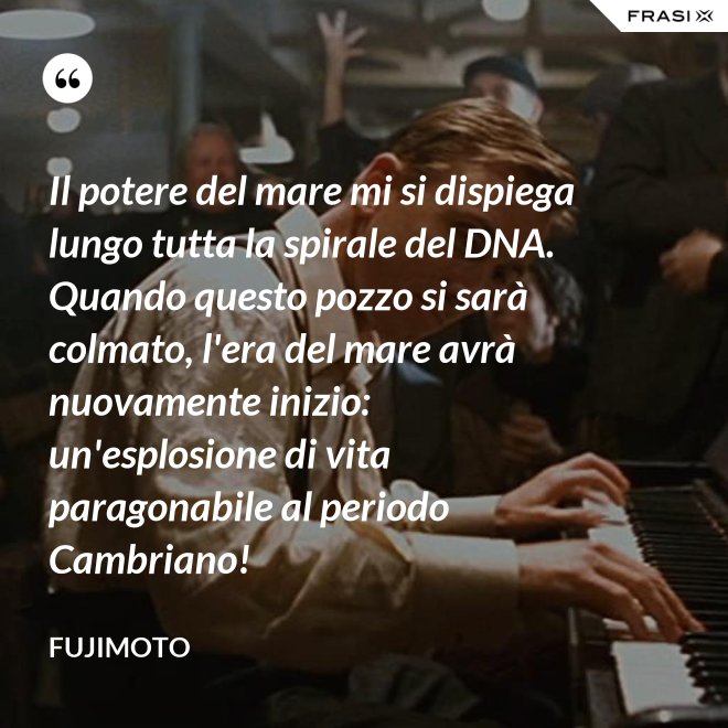 Il potere del mare mi si dispiega lungo tutta la spirale del DNA. Quando questo pozzo si sarà colmato, l'era del mare avrà nuovamente inizio: un'esplosione di vita paragonabile al periodo Cambriano! - Fujimoto
