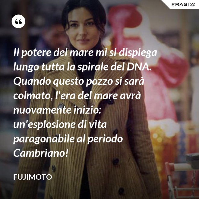 Il potere del mare mi si dispiega lungo tutta la spirale del DNA. Quando questo pozzo si sarà colmato, l'era del mare avrà nuovamente inizio: un'esplosione di vita paragonabile al periodo Cambriano! - Fujimoto