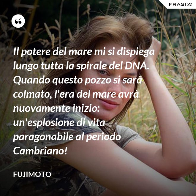 Il potere del mare mi si dispiega lungo tutta la spirale del DNA. Quando questo pozzo si sarà colmato, l'era del mare avrà nuovamente inizio: un'esplosione di vita paragonabile al periodo Cambriano! - Fujimoto