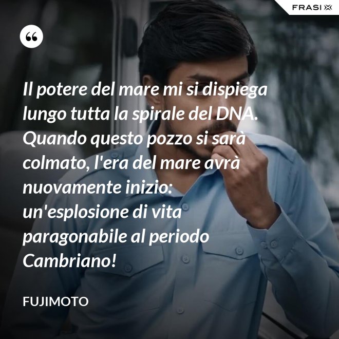 Il potere del mare mi si dispiega lungo tutta la spirale del DNA. Quando questo pozzo si sarà colmato, l'era del mare avrà nuovamente inizio: un'esplosione di vita paragonabile al periodo Cambriano! - Fujimoto