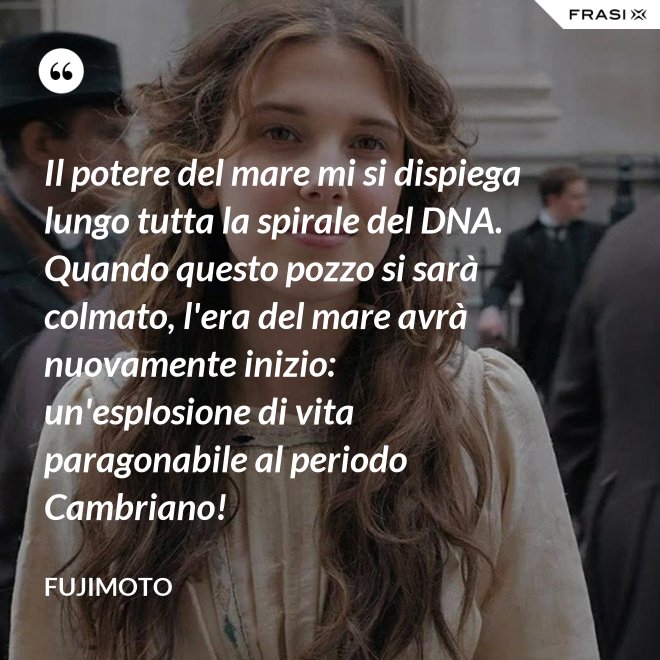 Il potere del mare mi si dispiega lungo tutta la spirale del DNA. Quando questo pozzo si sarà colmato, l'era del mare avrà nuovamente inizio: un'esplosione di vita paragonabile al periodo Cambriano! - Fujimoto