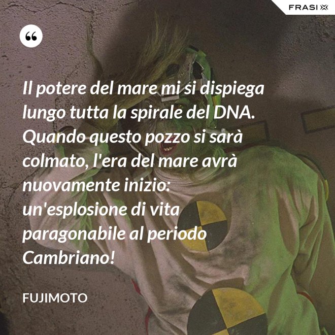 Il potere del mare mi si dispiega lungo tutta la spirale del DNA. Quando questo pozzo si sarà colmato, l'era del mare avrà nuovamente inizio: un'esplosione di vita paragonabile al periodo Cambriano! - Fujimoto