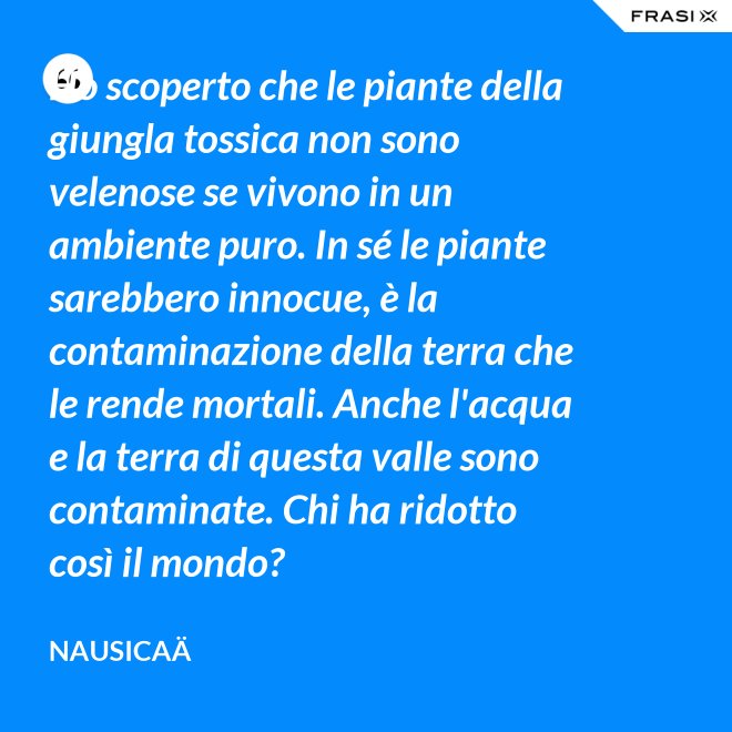 Ho scoperto che le piante della giungla tossica non sono velenose se vivono in un ambiente puro. In sé le piante sarebbero innocue, è la contaminazione della terra che le rende mortali. Anche l'acqua e la terra di questa valle sono contaminate. Chi ha ridotto così il mondo? - Nausicaä