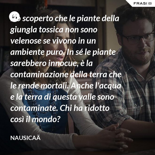 Ho scoperto che le piante della giungla tossica non sono velenose se vivono in un ambiente puro. In sé le piante sarebbero innocue, è la contaminazione della terra che le rende mortali. Anche l'acqua e la terra di questa valle sono contaminate. Chi ha ridotto così il mondo? - Nausicaä