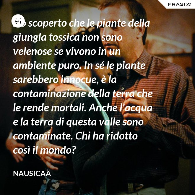Ho scoperto che le piante della giungla tossica non sono velenose se vivono in un ambiente puro. In sé le piante sarebbero innocue, è la contaminazione della terra che le rende mortali. Anche l'acqua e la terra di questa valle sono contaminate. Chi ha ridotto così il mondo? - Nausicaä
