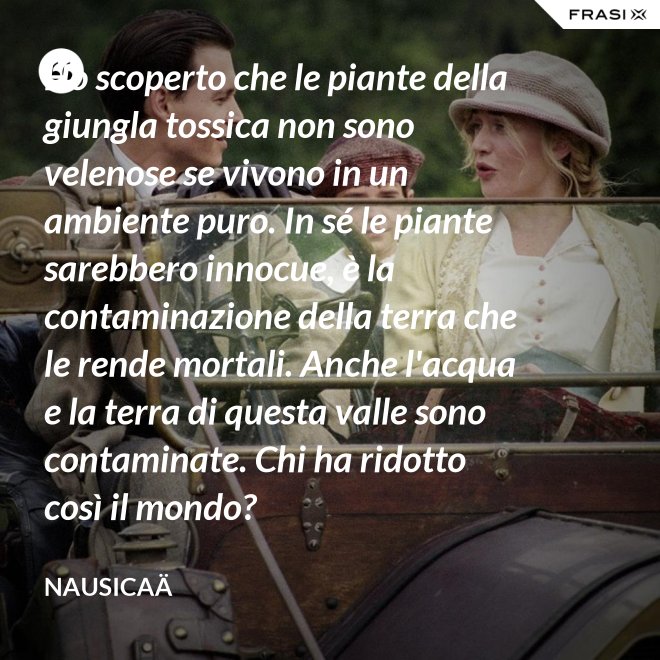 Ho scoperto che le piante della giungla tossica non sono velenose se vivono in un ambiente puro. In sé le piante sarebbero innocue, è la contaminazione della terra che le rende mortali. Anche l'acqua e la terra di questa valle sono contaminate. Chi ha ridotto così il mondo? - Nausicaä