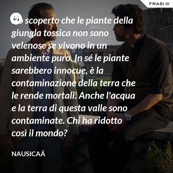 Ho scoperto che le piante della giungla tossica non sono velenose se vivono in un ambiente puro. In sé le piante sarebbero innocue, è la contaminazione della terra che le rende mortali. Anche l'acqua e la terra di questa valle sono contaminate. Chi ha ridotto così il mondo? - Nausicaä