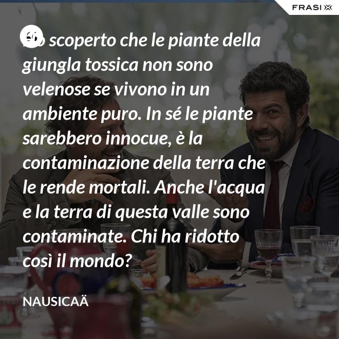 Ho scoperto che le piante della giungla tossica non sono velenose se vivono in un ambiente puro. In sé le piante sarebbero innocue, è la contaminazione della terra che le rende mortali. Anche l'acqua e la terra di questa valle sono contaminate. Chi ha ridotto così il mondo? - Nausicaä