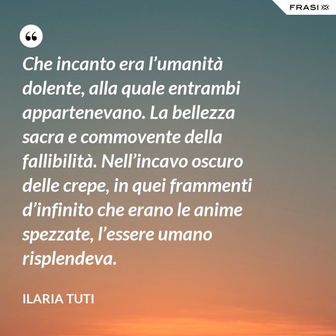 Che incanto era l’umanità dolente, alla quale entrambi appartenevano. La bellezza sacra e commovente della fallibilità. Nell’incavo oscuro delle crepe, in quei frammenti d’infinito che erano le anime spezzate, l’essere umano risplendeva. - Ilaria Tuti