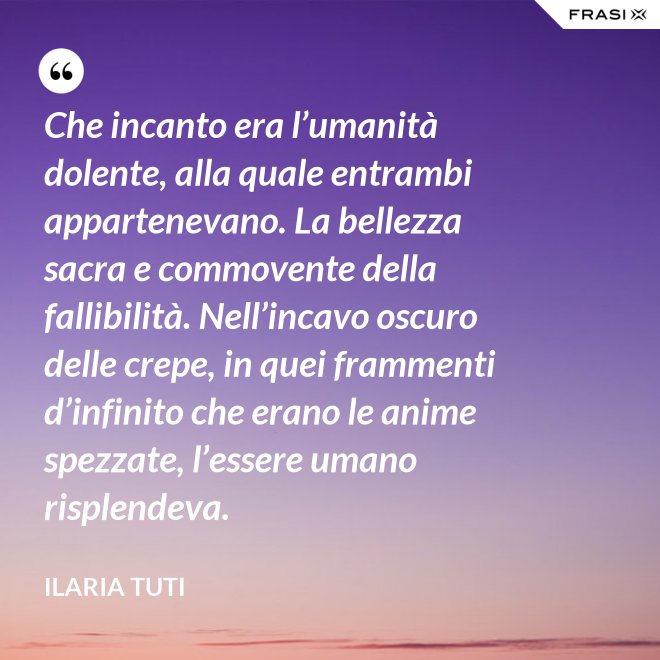 Che incanto era l’umanità dolente, alla quale entrambi appartenevano. La bellezza sacra e commovente della fallibilità. Nell’incavo oscuro delle crepe, in quei frammenti d’infinito che erano le anime spezzate, l’essere umano risplendeva. - Ilaria Tuti
