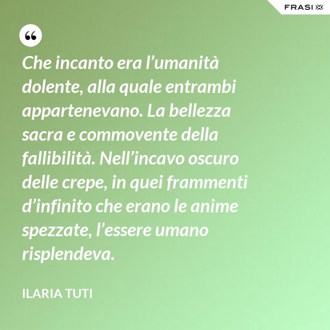 Che incanto era l’umanità dolente, alla quale entrambi appartenevano. La bellezza sacra e commovente della fallibilità. Nell’incavo oscuro delle crepe, in quei frammenti d’infinito che erano le anime spezzate, l’essere umano risplendeva. - Ilaria Tuti