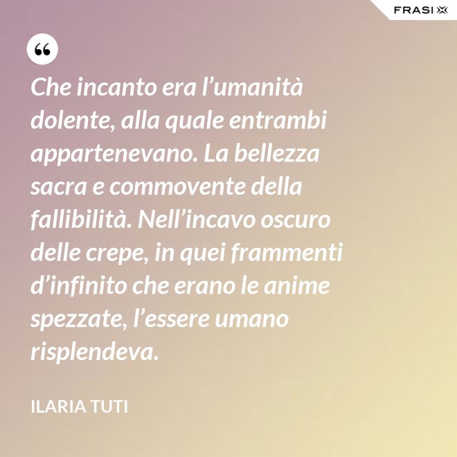Che incanto era l’umanità dolente, alla quale entrambi appartenevano. La bellezza sacra e commovente della fallibilità. Nell’incavo oscuro delle crepe, in quei frammenti d’infinito che erano le anime spezzate, l’essere umano risplendeva. - Ilaria Tuti