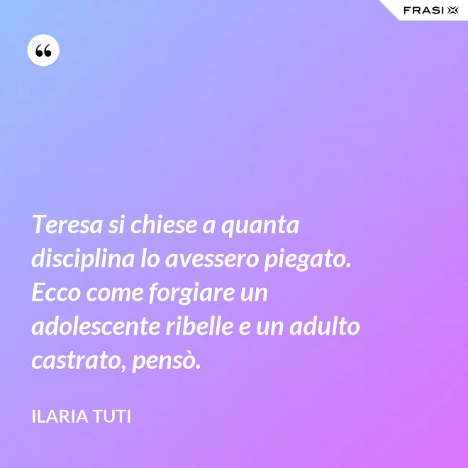 Teresa si chiese a quanta disciplina lo avessero piegato. Ecco come forgiare un adolescente ribelle e un adulto castrato, pensò. - Ilaria Tuti
