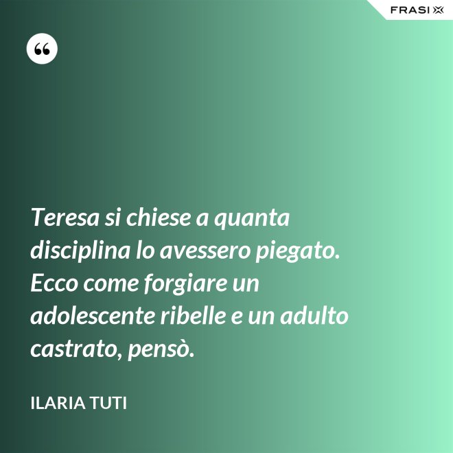 Teresa si chiese a quanta disciplina lo avessero piegato. Ecco come forgiare un adolescente ribelle e un adulto castrato, pensò. - Ilaria Tuti