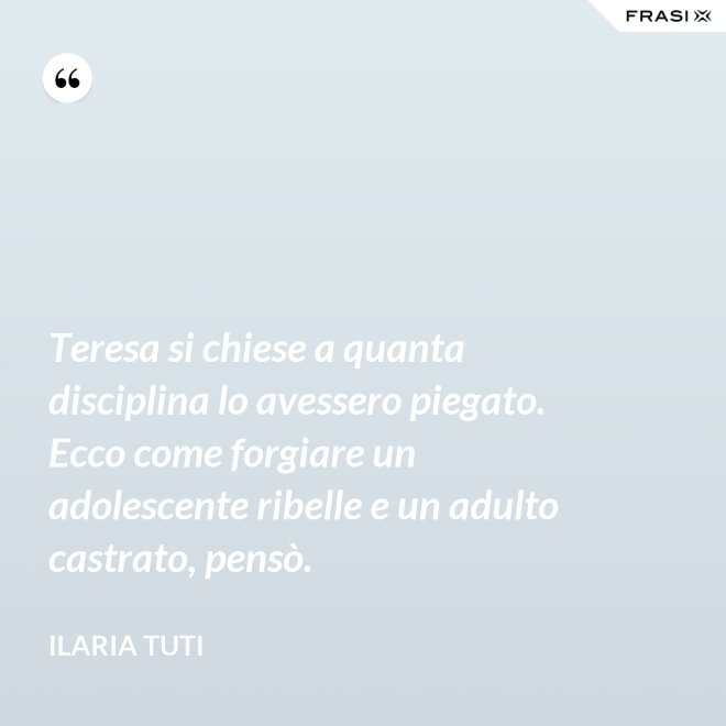 Teresa si chiese a quanta disciplina lo avessero piegato. Ecco come forgiare un adolescente ribelle e un adulto castrato, pensò. - Ilaria Tuti