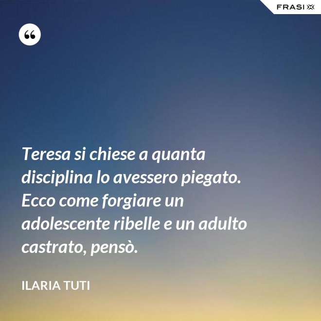 Teresa si chiese a quanta disciplina lo avessero piegato. Ecco come forgiare un adolescente ribelle e un adulto castrato, pensò. - Ilaria Tuti