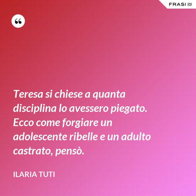Teresa si chiese a quanta disciplina lo avessero piegato. Ecco come forgiare un adolescente ribelle e un adulto castrato, pensò. - Ilaria Tuti