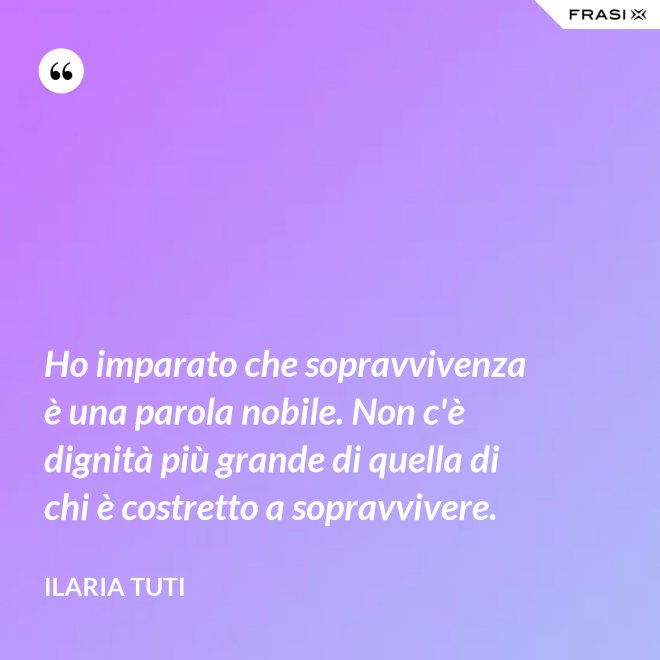 Ho imparato che sopravvivenza è una parola nobile. Non c'è dignità più grande di quella di chi è costretto a sopravvivere. - Ilaria Tuti