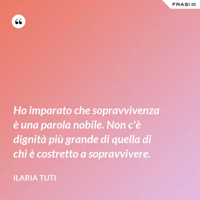 Ho imparato che sopravvivenza è una parola nobile. Non c'è dignità più grande di quella di chi è costretto a sopravvivere. - Ilaria Tuti